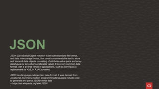 3
JSON
JSON (JavaScript Object Notation is an open standard file format,
and data interchange format, that uses human-readable text to store
and transmit data objects consisting of attribute–value pairs and array
data types (or any other serializable value). It is a very common data
format, with a diverse range of applications, such as serving as a
replacement for XML in AJAX systems.
JSON is a language-independent data format. It was derived from
JavaScript, but many modern programming languages include code
to generate and parse JSON-format data
-- https://en.wikipedia.org/wiki/JSON
 
