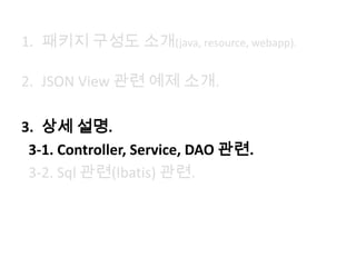 1. 패키지 구성도 소개(java, resource, webapp).
2. JSON View 관련 예제 소개.
3. 상세 설명.
3-1. Controller, Service, DAO 관련.
3-2. Sql 관련(Ibatis) 관련.
 