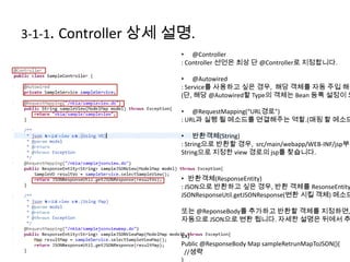 3-1-1. Controller 상세 설명.
• @Controller
: Controller 선언은 최상 단 @Controller로 지정합니다.
• @Autowired
: Service를 사용하고 싶은 경우, 해당 객체를 자동 주입 해줍
(단, 해당 @Autowired할 Type의 객체는 Bean 등록 설정이 되
• @RequestMapping(“URL경로”)
: URL과 실행 될 메소드를 연결해주는 역할.(매핑 할 메소드
• 반환객체(String)
: String으로 반환할 경우, src/main/webapp/WEB-INF/jsp부터
String으로 지정한 view 경로의 jsp를 찾습니다.
• 반환객체(ResponseEntity)
: JSON으로 반환하고 싶은 경우, 반환 객체를 ResonseEntity
JSONResponseUtil.getJSONResponse(변환 시킬 객체) 메소드
또는 @ReponseBody를 추가하고 반환할 객체를 지정하면,
자동으로 JSON으로 변환 됩니다. 자세한 설명은 뒤에서 추
Ex)
Public @ResponseBody Map sampleRetrunMapToJSON(){
//생략
 
