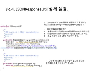 3-1-4. JSONResponseUtil 상세 설명.
• Controller에서 JSON 결과로 반환하고자 할때에는
ResponseEntity<String> 객체로 반환해주면 됩니다.
• 해당 유틸의 진행방식은
1. 공통적으로 지정하는 JSON형태의 String객체로 변환.
2. Response Header의 Content-Type을 JSON으로 지정.
3. 한글 깨짐에 의한 UTF-8 지정하여 반환.
• 단순히 JSON형태의 문자열이 필요한 경우는
아래 메소드를 사용하시면 됩니다.
 
