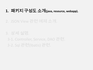 1. 패키지 구성도 소개(java, resource, webapp).
2. JSON View 관련 예제 소개.
3. 상세 설명.
3-1. Controller, Service, DAO 관련.
3-2. Sql 관련(Ibatis) 관련.
 