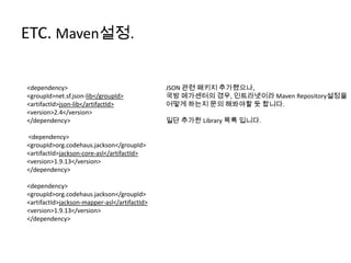 ETC. Maven설정.
<dependency>
<groupId>net.sf.json-lib</groupId>
<artifactId>json-lib</artifactId>
<version>2.4</version>
</dependency>
<dependency>
<groupId>org.codehaus.jackson</groupId>
<artifactId>jackson-core-asl</artifactId>
<version>1.9.13</version>
</dependency>
<dependency>
<groupId>org.codehaus.jackson</groupId>
<artifactId>jackson-mapper-asl</artifactId>
<version>1.9.13</version>
</dependency>
JSON 관련 패키지 추가했으나,
국방 메가센터의 경우, 인트라넷이라 Maven Repository설정을
어떻게 하는지 문의 해봐야할 듯 합니다.
일단 추가한 Library 목록 입니다.
 