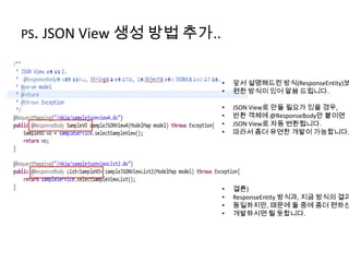 PS. JSON View 생성 방법 추가..
• 앞서 설명해드린 방식(ResponseEntity)보
• 편한 방식이 있어 말씀 드립니다.
• JSON View로 만들 필요가 있을 경우,
• 반환 객체에 @ResponseBody만 붙이면
• JSON View로 자동 변환됩니다.
• 따라서 좀더 유연한 개발이 가능합니다.
• 결론)
• ResponseEntity 방식과, 지금 방식의 결과
• 동일하지만, 때문에 둘 중에 좀더 편하신
• 개발하시면 될 듯합니다.
 