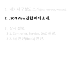 1. 패키지 구성도 소개(java, resource, webapp).
2. JSON View 관련 예제 소개.
3. 상세 설명.
3-1. Controller, Service, DAO 관련.
3-2. Sql 관련(Ibatis) 관련.
 