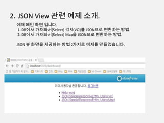 2. JSON View 관련 예제 소개.
예제 메인 화면 입니다.
1. DB에서 가져와서(Select) 객체(VO)를 JSON으로 변환하는 방법.
2. DB에서 가져와서(Select) Map을 JSON으로 변환하는 방법.
JSON 뷰 화면을 제공하는 방법 2가지로 예제를 만들었습니다.
 