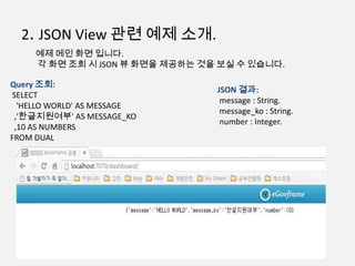 2. JSON View 관련 예제 소개.
예제 메인 화면 입니다.
각 화면 조회 시 JSON 뷰 화면을 제공하는 것을 보실 수 있습니다.
Query 조회:
SELECT
'HELLO WORLD' AS MESSAGE
,'한글지원여부' AS MESSAGE_KO
,10 AS NUMBERS
FROM DUAL
JSON 결과:
message : String.
message_ko : String.
number : Integer.
 