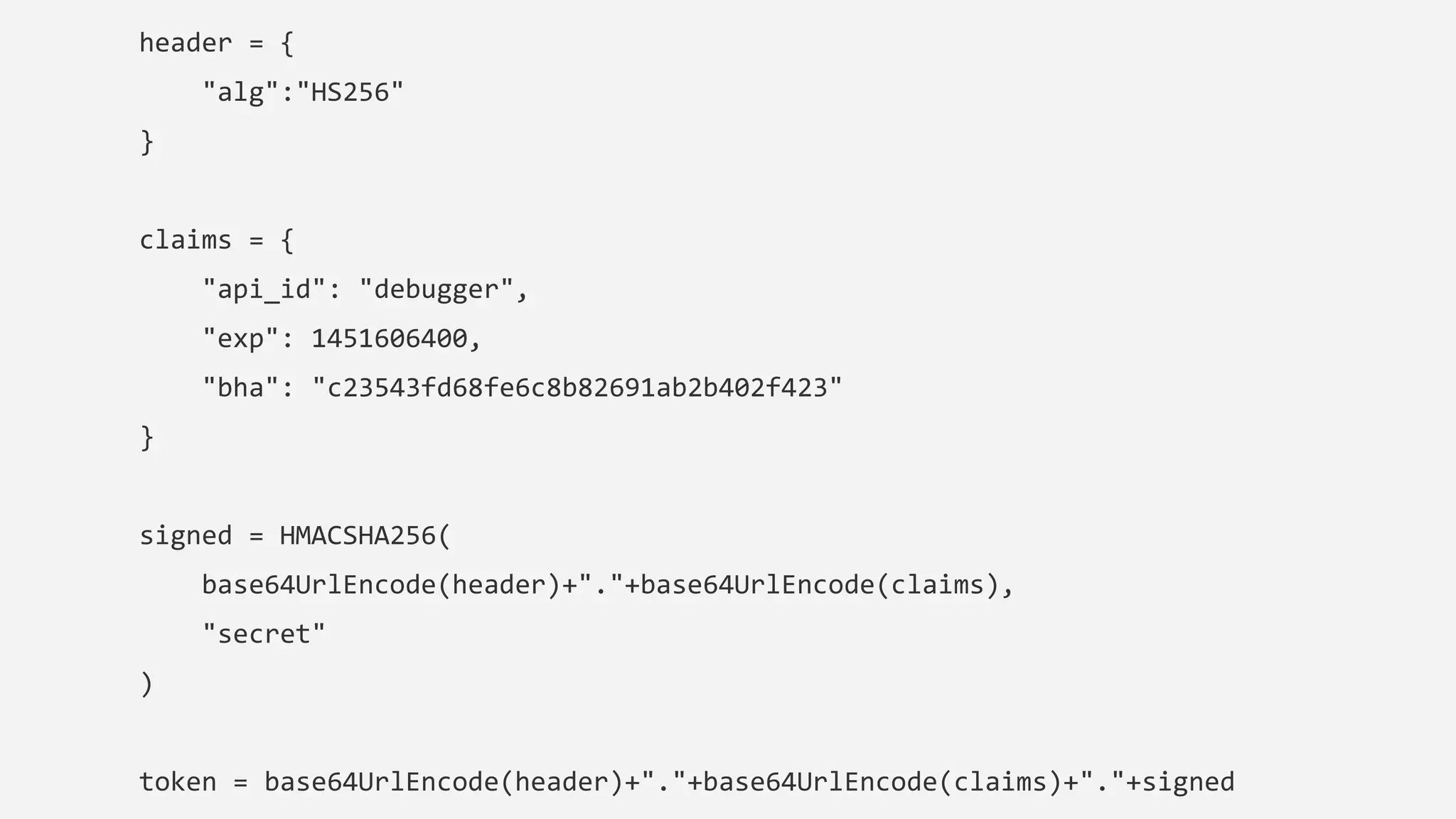 header = {
"alg":"HS256"
}
claims = {
"api_id": "debugger",
"exp": 1451606400,
"bha": "c23543fd68fe6c8b82691ab2b402f423"
}
signed = HMACSHA256(
base64UrlEncode(header)+"."+base64UrlEncode(claims),
"secret"
)
token = base64UrlEncode(header)+"."+base64UrlEncode(claims)+"."+signed
 