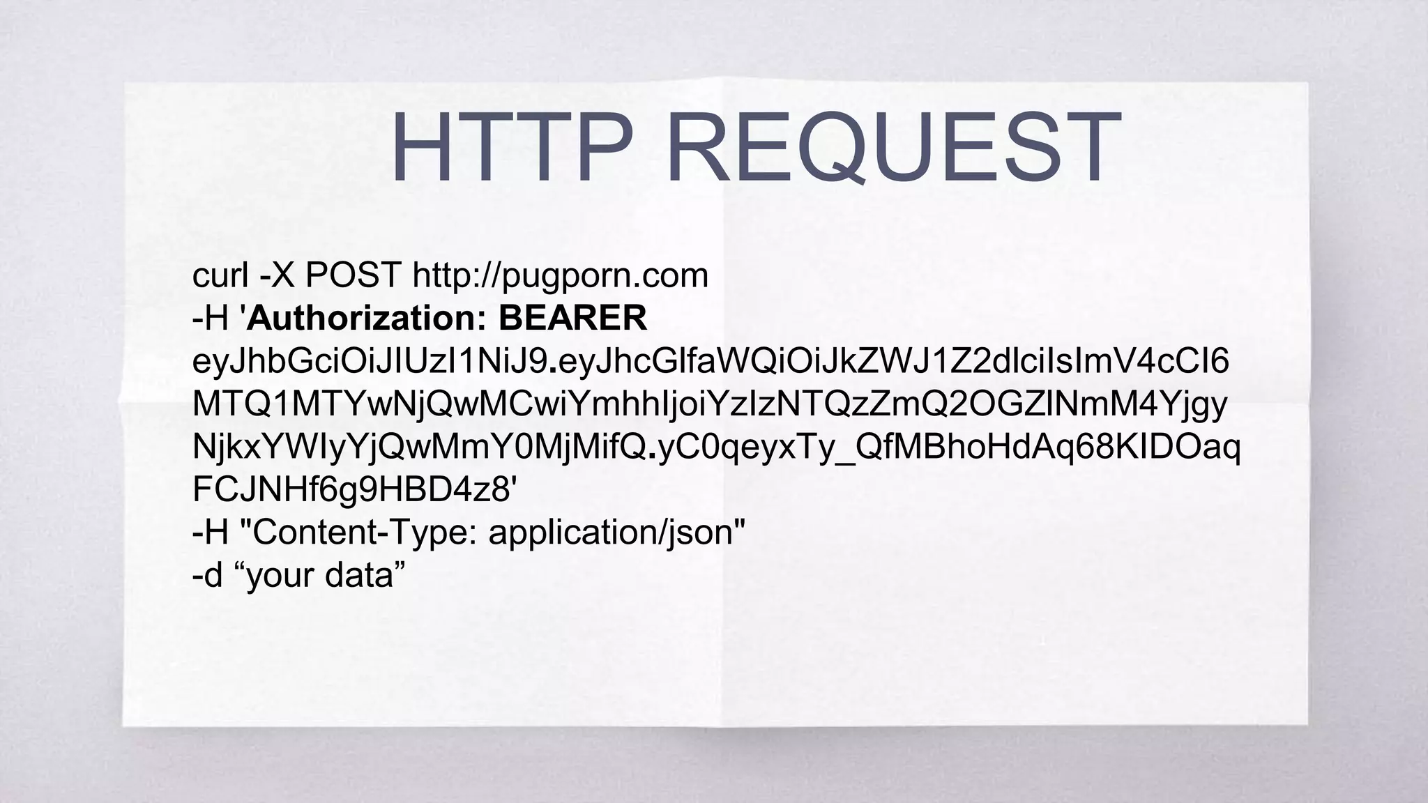 HTTP REQUEST
curl -X POST http://pugporn.com
-H 'Authorization: BEARER eyJhbGciOiJIUzI1NiJ9.
eyJhcGlfaWQiOiJkZWJ1Z2dlciIsImV4cCI6MTQ1MTYwNjQwMCwiY
mhhIjoiYzIzNTQzZmQ2OGZlNmM4YjgyNjkxYWIyYjQwMmY0Mj
MifQ.yC0qeyxTy_QfMBhoHdAq68KIDOaqFCJNHf6g9HBD4z8'
-H "Content-Type: application/json"
-d “your data”
 