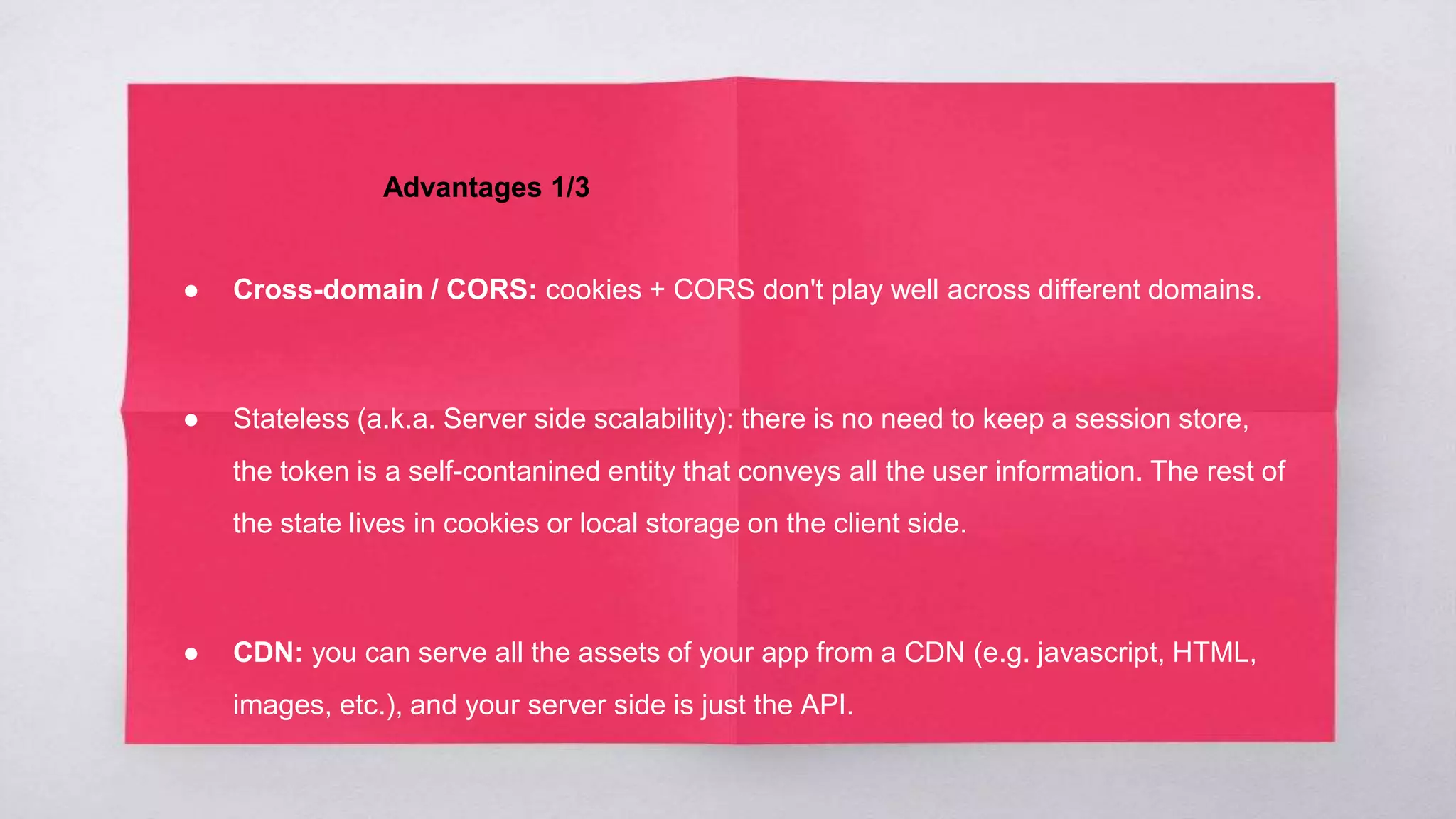 Advantages 1/3
● Cross-domain / CORS: cookies + CORS don't play well across different domains.
● Stateless (a.k.a. Server side scalability): there is no need to keep a session store,
the token is a self-contanined entity that conveys all the user information. The rest of
the state lives in cookies or local storage on the client side.
● CDN: you can serve all the assets of your app from a CDN (e.g. javascript, HTML,
images, etc.), and your server side is just the API.
 