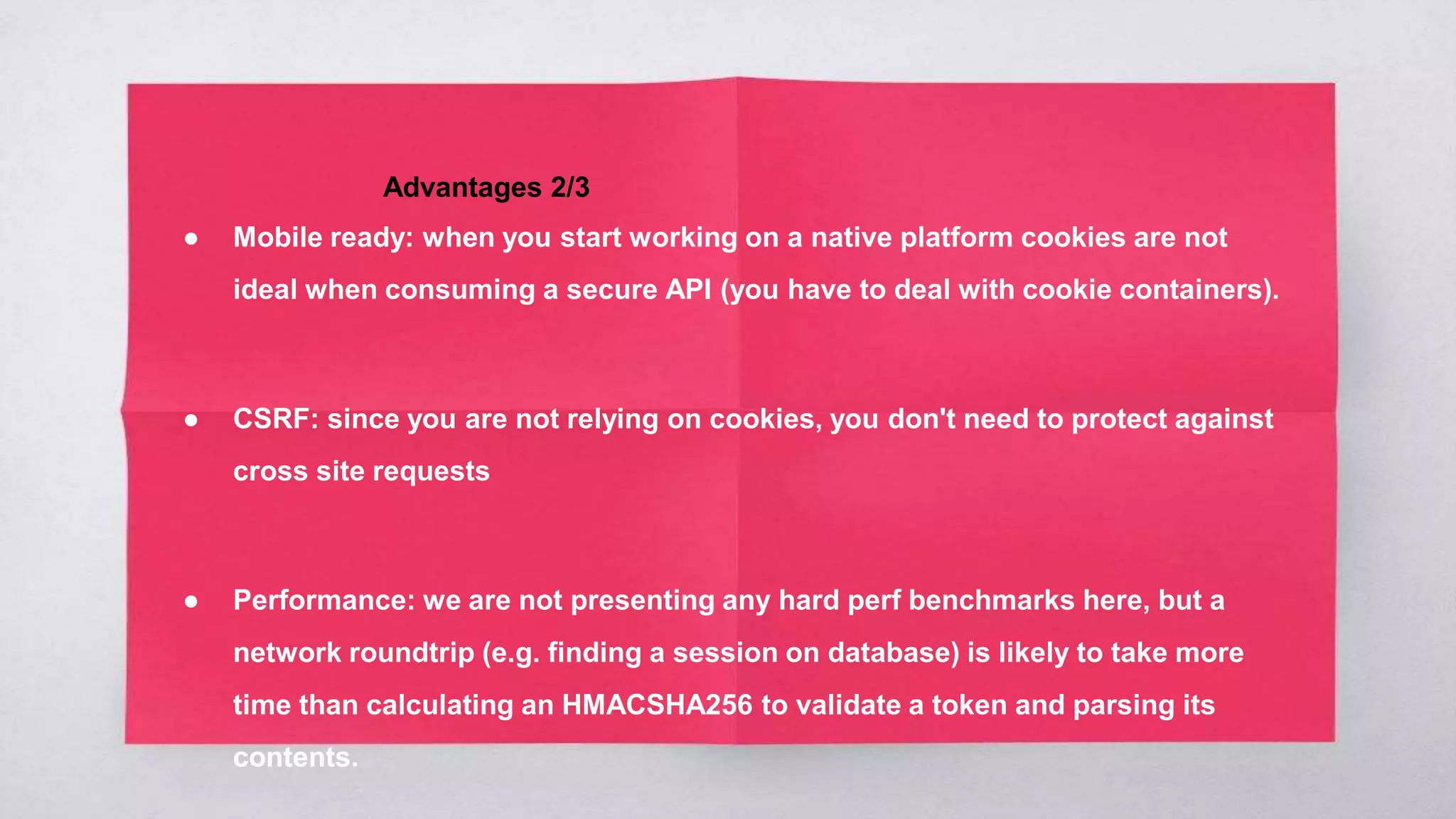 Advantages 2/3
● Mobile ready: when you start working on a native platform cookies are not
ideal when consuming a secure API (you have to deal with cookie containers).
● CSRF: since you are not relying on cookies, you don't need to protect against
cross site requests
● Performance: we are not presenting any hard perf benchmarks here, but a
network roundtrip (e.g. finding a session on database) is likely to take more
time than calculating an HMACSHA256 to validate a token and parsing its
contents.
 