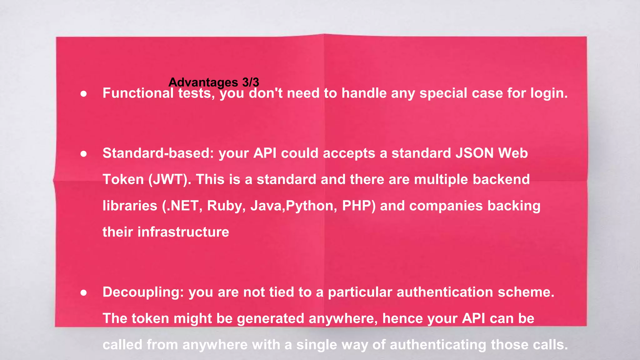 Advantages 3/3
● Functional tests, you don't need to handle any special case for login.
● Standard-based: your API could accepts a standard JSON Web
Token (JWT). This is a standard and there are multiple backend
libraries (.NET, Ruby, Java,Python, PHP) and companies backing
their infrastructure
● Decoupling: you are not tied to a particular authentication scheme.
The token might be generated anywhere, hence your API can be
called from anywhere with a single way of authenticating those calls.
 