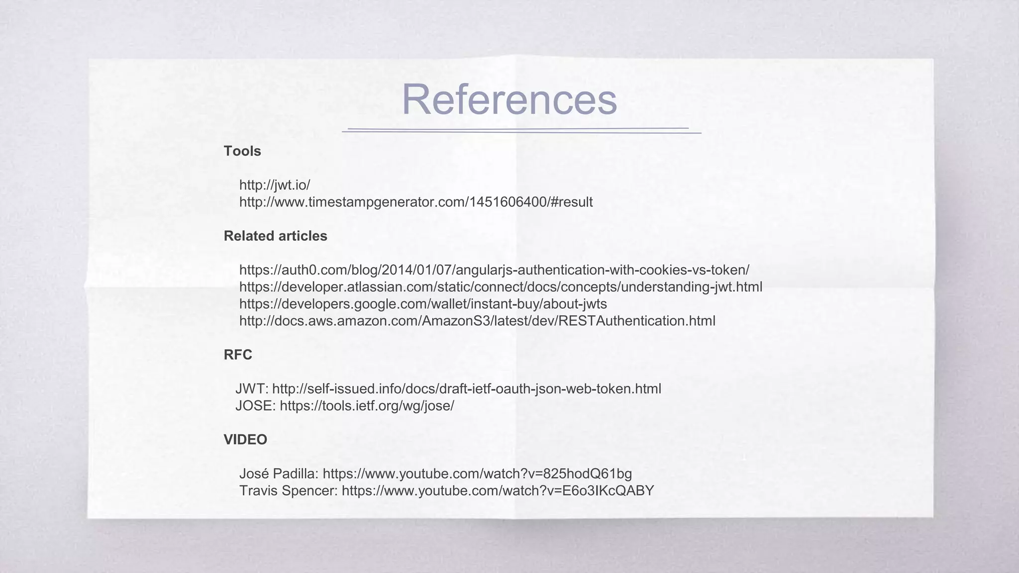 References
Tools
http://jwt.io/
http://www.timestampgenerator.com/1451606400/#result
Related articles
https://auth0.com/blog/2014/01/07/angularjs-authentication-with-cookies-vs-token/
https://developer.atlassian.com/static/connect/docs/concepts/understanding-jwt.
html
https://developers.google.com/wallet/instant-buy/about-jwts
http://docs.aws.amazon.com/AmazonS3/latest/dev/RESTAuthentication.html
RFC
JWT: http://self-issued.info/docs/draft-ietf-oauth-json-web-token.html
JOSE: https://tools.ietf.org/wg/jose/
VIDEO
José Padilla: https://www.youtube.com/watch?v=825hodQ61bg
Travis Spencer: https://www.youtube.com/watch?v=E6o3IKcQABY
 