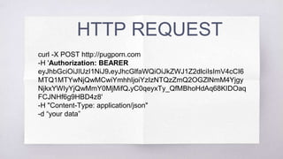 HTTP REQUEST
curl -X POST http://pugporn.com
-H 'Authorization: BEARER eyJhbGciOiJIUzI1NiJ9.
eyJhcGlfaWQiOiJkZWJ1Z2dlciIsImV4cCI6MTQ1MTYwNjQwMCwiY
mhhIjoiYzIzNTQzZmQ2OGZlNmM4YjgyNjkxYWIyYjQwMmY0Mj
MifQ.yC0qeyxTy_QfMBhoHdAq68KIDOaqFCJNHf6g9HBD4z8'
-H "Content-Type: application/json"
-d “your data”
 