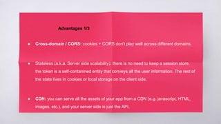Advantages 1/3
● Cross-domain / CORS: cookies + CORS don't play well across different domains.
● Stateless (a.k.a. Server side scalability): there is no need to keep a session store,
the token is a self-contanined entity that conveys all the user information. The rest of
the state lives in cookies or local storage on the client side.
● CDN: you can serve all the assets of your app from a CDN (e.g. javascript, HTML,
images, etc.), and your server side is just the API.
 