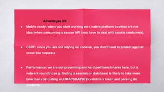 Advantages 2/3
● Mobile ready: when you start working on a native platform cookies are not
ideal when consuming a secure API (you have to deal with cookie containers).
● CSRF: since you are not relying on cookies, you don't need to protect against
cross site requests
● Performance: we are not presenting any hard perf benchmarks here, but a
network roundtrip (e.g. finding a session on database) is likely to take more
time than calculating an HMACSHA256 to validate a token and parsing its
contents.
 