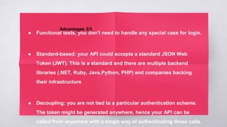 Advantages 3/3
● Functional tests, you don't need to handle any special case for login.
● Standard-based: your API could accepts a standard JSON Web
Token (JWT). This is a standard and there are multiple backend
libraries (.NET, Ruby, Java,Python, PHP) and companies backing
their infrastructure
● Decoupling: you are not tied to a particular authentication scheme.
The token might be generated anywhere, hence your API can be
called from anywhere with a single way of authenticating those calls.
 