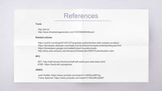 References
Tools
http://jwt.io/
http://www.timestampgenerator.com/1451606400/#result
Related articles
https://auth0.com/blog/2014/01/07/angularjs-authentication-with-cookies-vs-token/
https://developer.atlassian.com/static/connect/docs/concepts/understanding-jwt.
html
https://developers.google.com/wallet/instant-buy/about-jwts
http://docs.aws.amazon.com/AmazonS3/latest/dev/RESTAuthentication.html
RFC
JWT: http://self-issued.info/docs/draft-ietf-oauth-json-web-token.html
JOSE: https://tools.ietf.org/wg/jose/
VIDEO
José Padilla: https://www.youtube.com/watch?v=825hodQ61bg
Travis Spencer: https://www.youtube.com/watch?v=E6o3IKcQABY
 