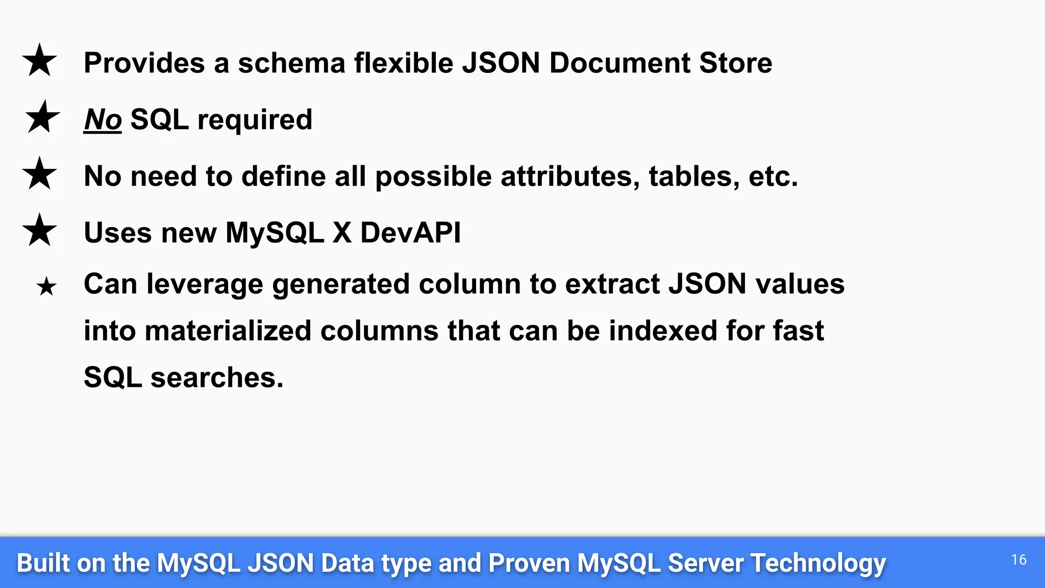 Built on the MySQL JSON Data type and Proven MySQL Server Technology 16 ★ Provides a schema flexible JSON Document Store ★ No SQL required ★ No need to define all possible attributes, tables, etc. ★ Uses new MySQL X DevAPI ★ Can leverage generated column to extract JSON values into materialized columns that can be indexed for fast SQL searches. 
