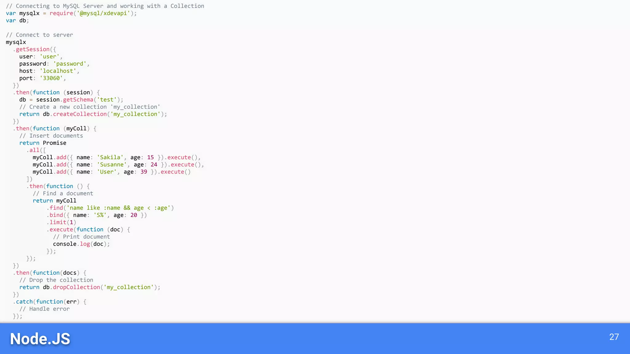 Node.JS 27 // Connecting to MySQL Server and working with a Collection var mysqlx = require('@mysql/xdevapi'); var db; // Connect to server mysqlx .getSession({ user: 'user', password: 'password', host: 'localhost', port: '33060', }) .then(function (session) { db = session.getSchema('test'); // Create a new collection 'my_collection' return db.createCollection('my_collection'); }) .then(function (myColl) { // Insert documents return Promise .all([ myColl.add({ name: 'Sakila', age: 15 }).execute(), myColl.add({ name: 'Susanne', age: 24 }).execute(), myColl.add({ name: 'User', age: 39 }).execute() ]) .then(function () { // Find a document return myColl .find('name like :name && age < :age') .bind({ name: 'S%', age: 20 }) .limit(1) .execute(function (doc) { // Print document console.log(doc); }); }); }) .then(function(docs) { // Drop the collection return db.dropCollection('my_collection'); }) .catch(function(err) { // Handle error }); 