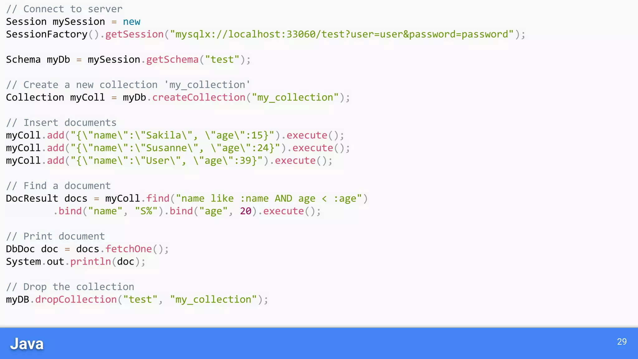 Java 29 // Connect to server Session mySession = new SessionFactory().getSession("mysqlx://localhost:33060/test?user=user&password=password"); Schema myDb = mySession.getSchema("test"); // Create a new collection 'my_collection' Collection myColl = myDb.createCollection("my_collection"); // Insert documents myColl.add("{"name":"Sakila", "age":15}").execute(); myColl.add("{"name":"Susanne", "age":24}").execute(); myColl.add("{"name":"User", "age":39}").execute(); // Find a document DocResult docs = myColl.find("name like :name AND age < :age") .bind("name", "S%").bind("age", 20).execute(); // Print document DbDoc doc = docs.fetchOne(); System.out.println(doc); // Drop the collection myDB.dropCollection("test", "my_collection"); 