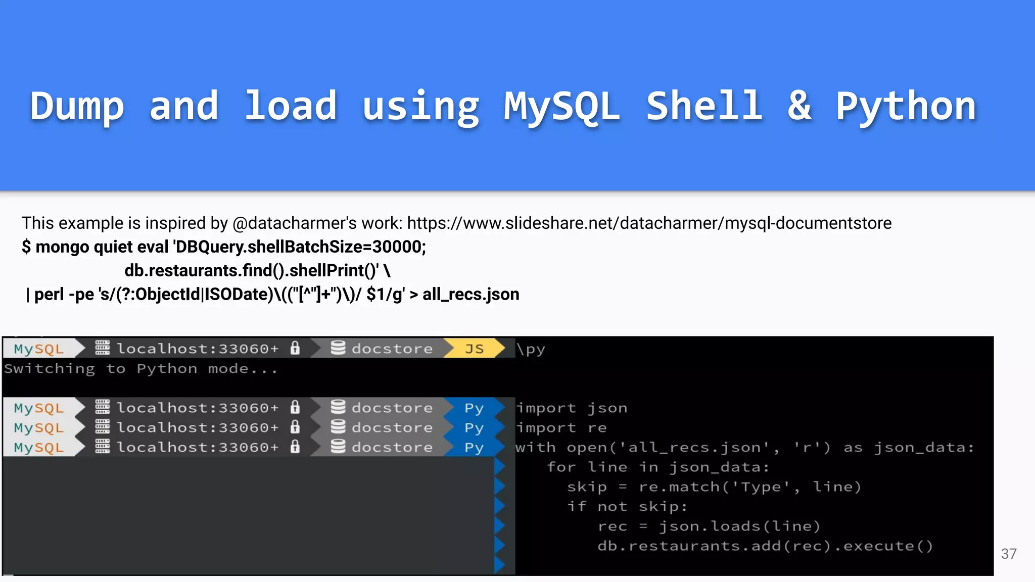 Dump and load using MySQL Shell & Python This example is inspired by @datacharmer's work: https://www.slideshare.net/datacharmer/mysql-documentstore $ mongo quiet eval 'DBQuery.shellBatchSize=30000; db.restaurants.ﬁnd().shellPrint()' | perl -pe 's/(?:ObjectId|ISODate)(("[^"]+"))/ $1/g' > all_recs.json 37 