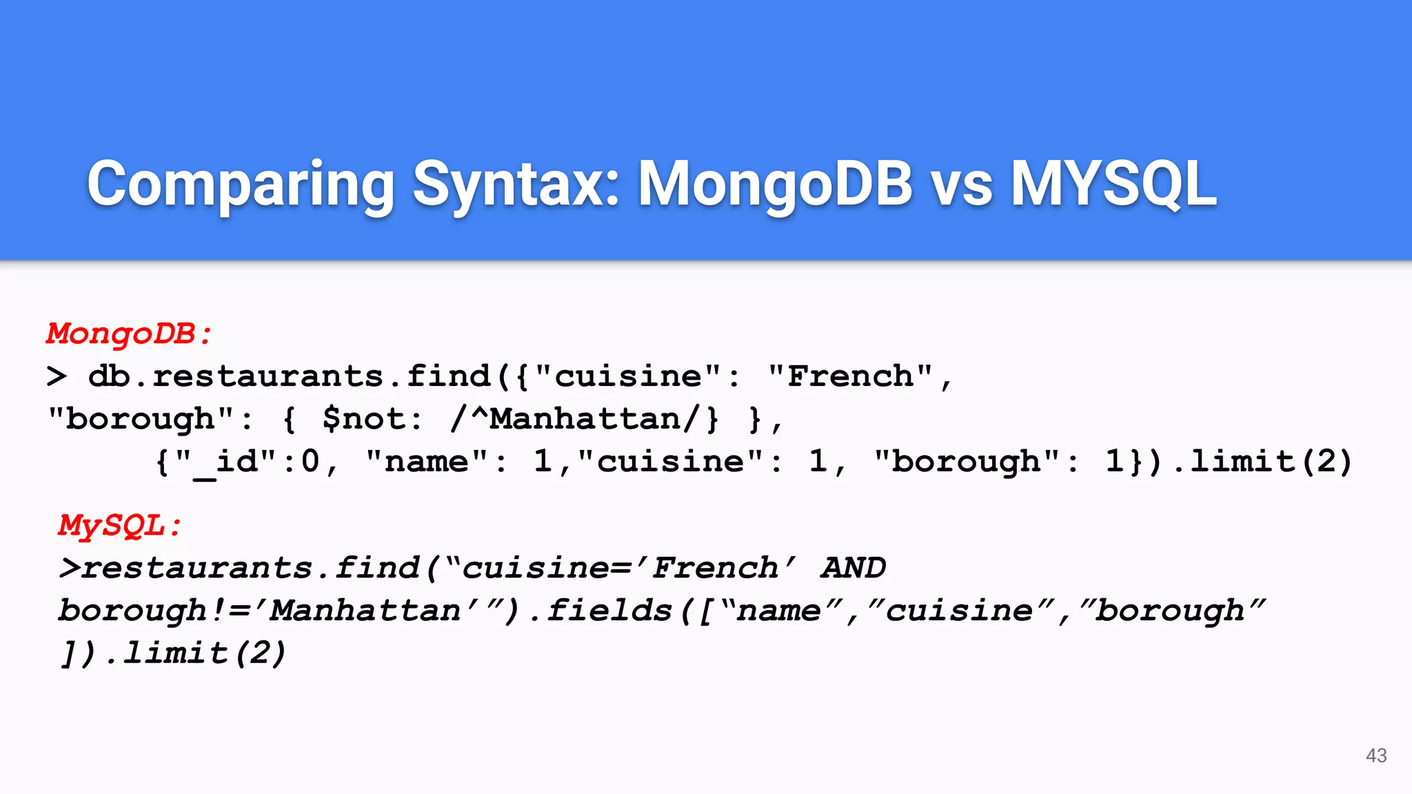 43 Comparing Syntax: MongoDB vs MYSQL MongoDB: > db.restaurants.find({"cuisine": "French", "borough": { $not: /^Manhattan/} }, {"_id":0, "name": 1,"cuisine": 1, "borough": 1}).limit(2) MySQL: >restaurants.find(“cuisine=’French’ AND borough!=’Manhattan’”).fields([“name”,”cuisine”,”borough” ]).limit(2) 