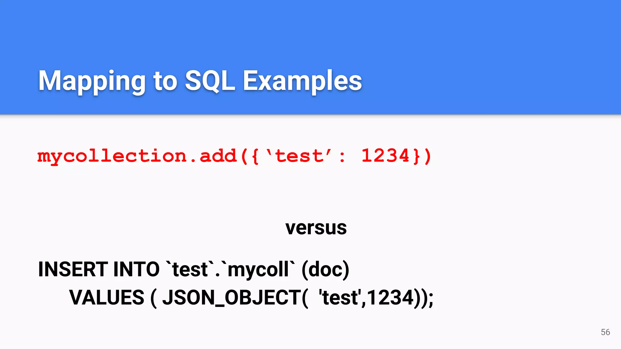 Mapping to SQL Examples mycollection.add({‘test’: 1234}) versus INSERT INTO `test`.`mycoll` (doc) VALUES ( JSON_OBJECT( 'test',1234)); 56 