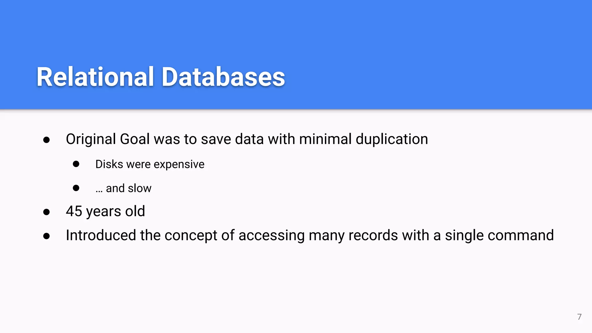 Relational Databases ● Original Goal was to save data with minimal duplication ● Disks were expensive ● … and slow ● 45 years old ● Introduced the concept of accessing many records with a single command 7 