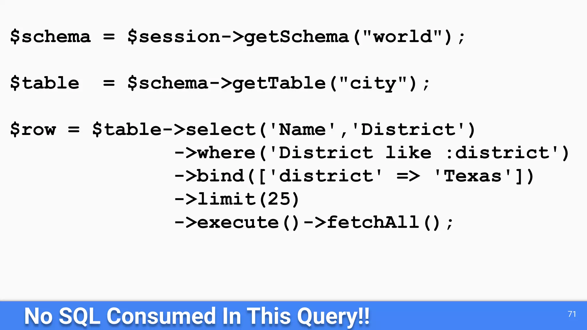 No SQL Consumed In This Query!! 71 $schema = $session->getSchema("world"); $table = $schema->getTable("city"); $row = $table->select('Name','District') ->where('District like :district') ->bind(['district' => 'Texas']) ->limit(25) ->execute()->fetchAll(); 