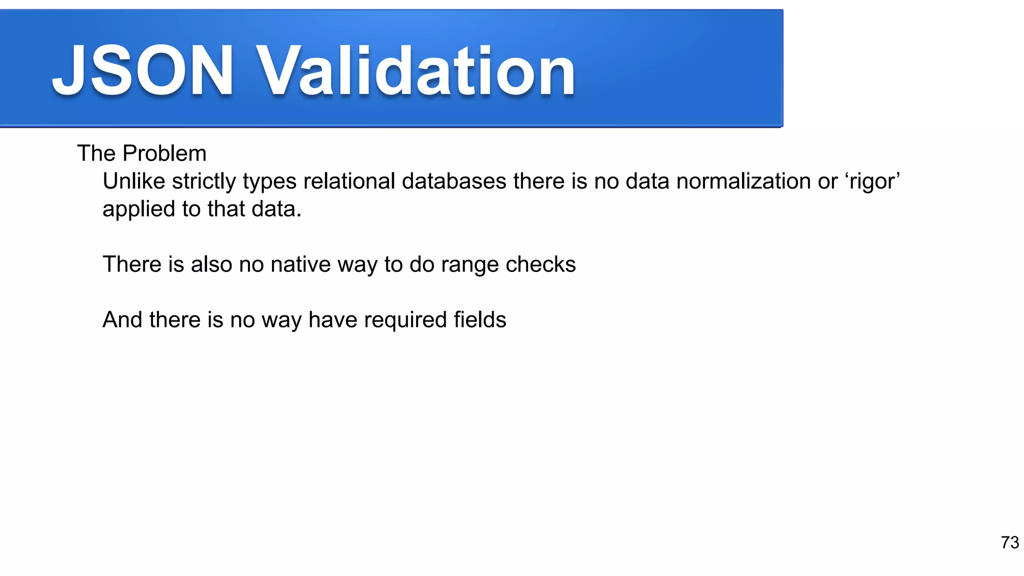 JSON Validation The Problem Unlike strictly types relational databases there is no data normalization or ‘rigor’ applied to that data. There is also no native way to do range checks And there is no way have required fields 73 