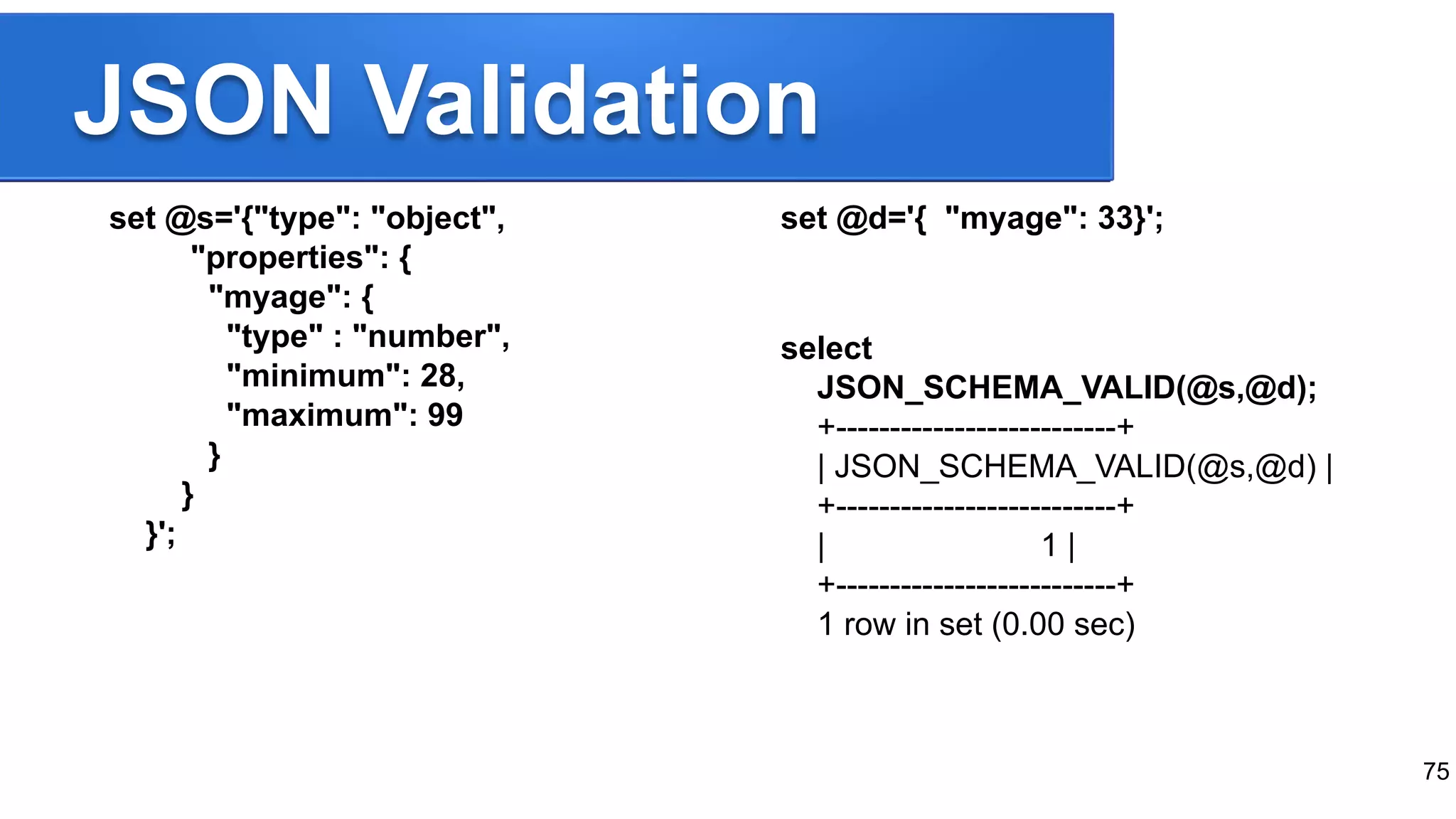 JSON Validation set @s='{"type": "object", "properties": { "myage": { "type" : "number", "minimum": 28, "maximum": 99 } } }'; set @d='{ "myage": 33}'; select JSON_SCHEMA_VALID(@s,@d); +--------------------------+ | JSON_SCHEMA_VALID(@s,@d) | +--------------------------+ | 1 | +--------------------------+ 1 row in set (0.00 sec) 75 