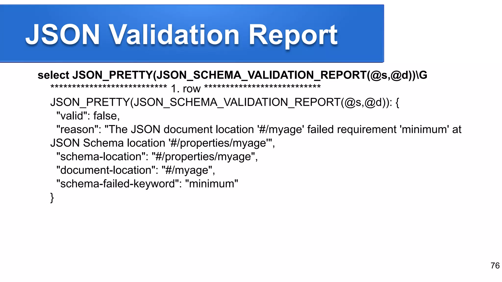 JSON Validation Report select JSON_PRETTY(JSON_SCHEMA_VALIDATION_REPORT(@s,@d))G *************************** 1. row *************************** JSON_PRETTY(JSON_SCHEMA_VALIDATION_REPORT(@s,@d)): { "valid": false, "reason": "The JSON document location '#/myage' failed requirement 'minimum' at JSON Schema location '#/properties/myage'", "schema-location": "#/properties/myage", "document-location": "#/myage", "schema-failed-keyword": "minimum" } 76 