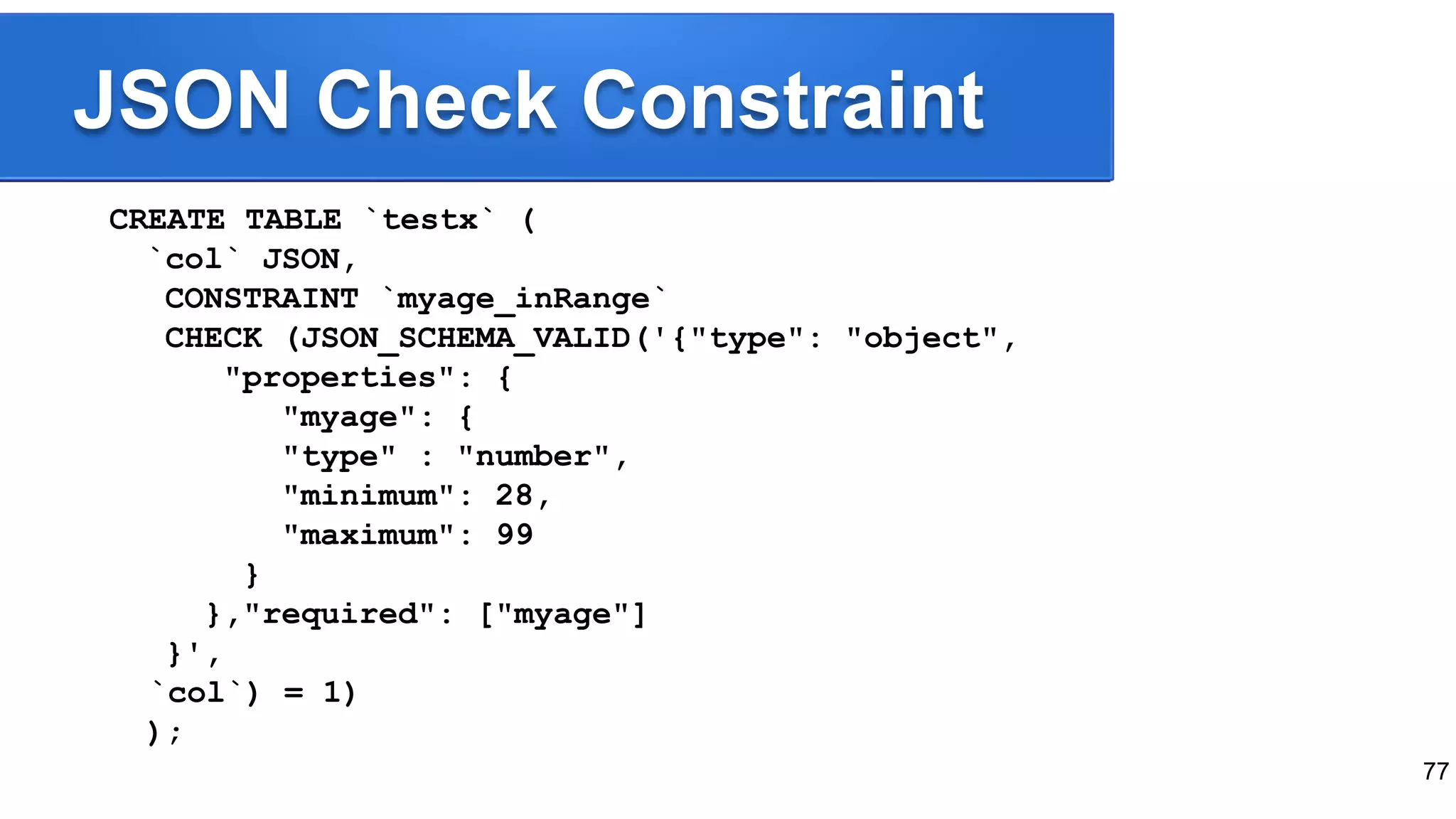 JSON Check Constraint CREATE TABLE `testx` ( `col` JSON, CONSTRAINT `myage_inRange` CHECK (JSON_SCHEMA_VALID('{"type": "object", "properties": { "myage": { "type" : "number", "minimum": 28, "maximum": 99 } },"required": ["myage"] }', `col`) = 1) ); 77 