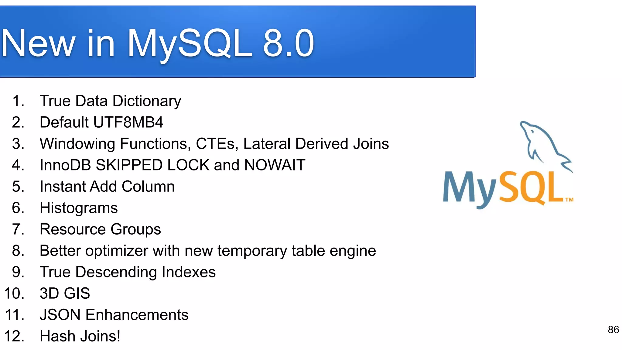 New in MySQL 8.0 1. True Data Dictionary 2. Default UTF8MB4 3. Windowing Functions, CTEs, Lateral Derived Joins 4. InnoDB SKIPPED LOCK and NOWAIT 5. Instant Add Column 6. Histograms 7. Resource Groups 8. Better optimizer with new temporary table engine 9. True Descending Indexes 10. 3D GIS 11. JSON Enhancements 12. Hash Joins! 86 