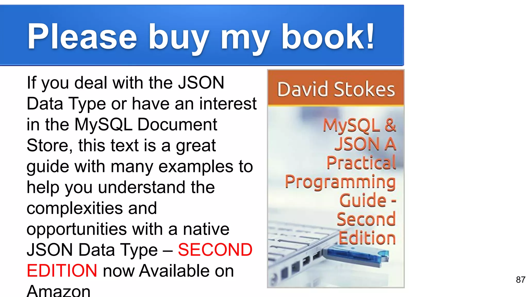 Please buy my book! If you deal with the JSON Data Type or have an interest in the MySQL Document Store, this text is a great guide with many examples to help you understand the complexities and opportunities with a native JSON Data Type – SECOND EDITION now Available on 87 
