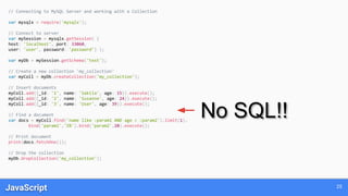 JavaScript 25
// Connecting to MySQL Server and working with a Collection
var mysqlx = require('mysqlx');
// Connect to server
var mySession = mysqlx.getSession( {
host: 'localhost', port: 33060,
user: 'user', password: 'password'} );
var myDb = mySession.getSchema('test');
// Create a new collection 'my_collection'
var myColl = myDb.createCollection('my_collection');
// Insert documents
myColl.add({_id: '1', name: 'Sakila', age: 15}).execute();
myColl.add({_id: '2', name: 'Susanne', age: 24}).execute();
myColl.add({_id: '3', name: 'User', age: 39}).execute();
// Find a document
var docs = myColl.find('name like :param1 AND age < :param2').limit(1).
bind('param1','S%').bind('param2',20).execute();
// Print document
print(docs.fetchOne());
// Drop the collection
myDb.dropCollection('my_collection');
No SQL!!
 