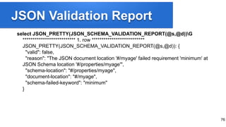 JSON Validation Report
select JSON_PRETTY(JSON_SCHEMA_VALIDATION_REPORT(@s,@d))G
*************************** 1. row ***************************
JSON_PRETTY(JSON_SCHEMA_VALIDATION_REPORT(@s,@d)): {
"valid": false,
"reason": "The JSON document location '#/myage' failed requirement 'minimum' at
JSON Schema location '#/properties/myage'",
"schema-location": "#/properties/myage",
"document-location": "#/myage",
"schema-failed-keyword": "minimum"
}
76
 