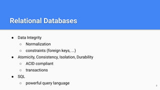 Relational Databases
● Data Integrity
○ Normalization
○ constraints (foreign keys, ...)
● Atomicity, Consistency, Isolation, Durability
○ ACID compliant
○ transactions
● SQL
○ powerful query language 8
 