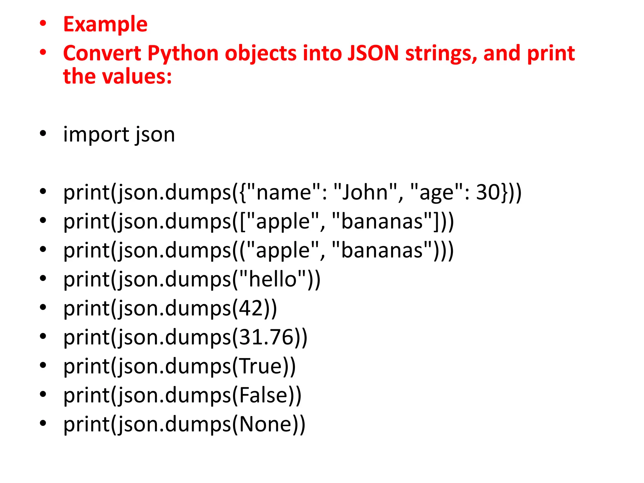 • Example
• Convert Python objects into JSON strings, and print
the values:
• import json
• print(json.dumps({"name": "John", "age": 30}))
• print(json.dumps(["apple", "bananas"]))
• print(json.dumps(("apple", "bananas")))
• print(json.dumps("hello"))
• print(json.dumps(42))
• print(json.dumps(31.76))
• print(json.dumps(True))
• print(json.dumps(False))
• print(json.dumps(None))
 