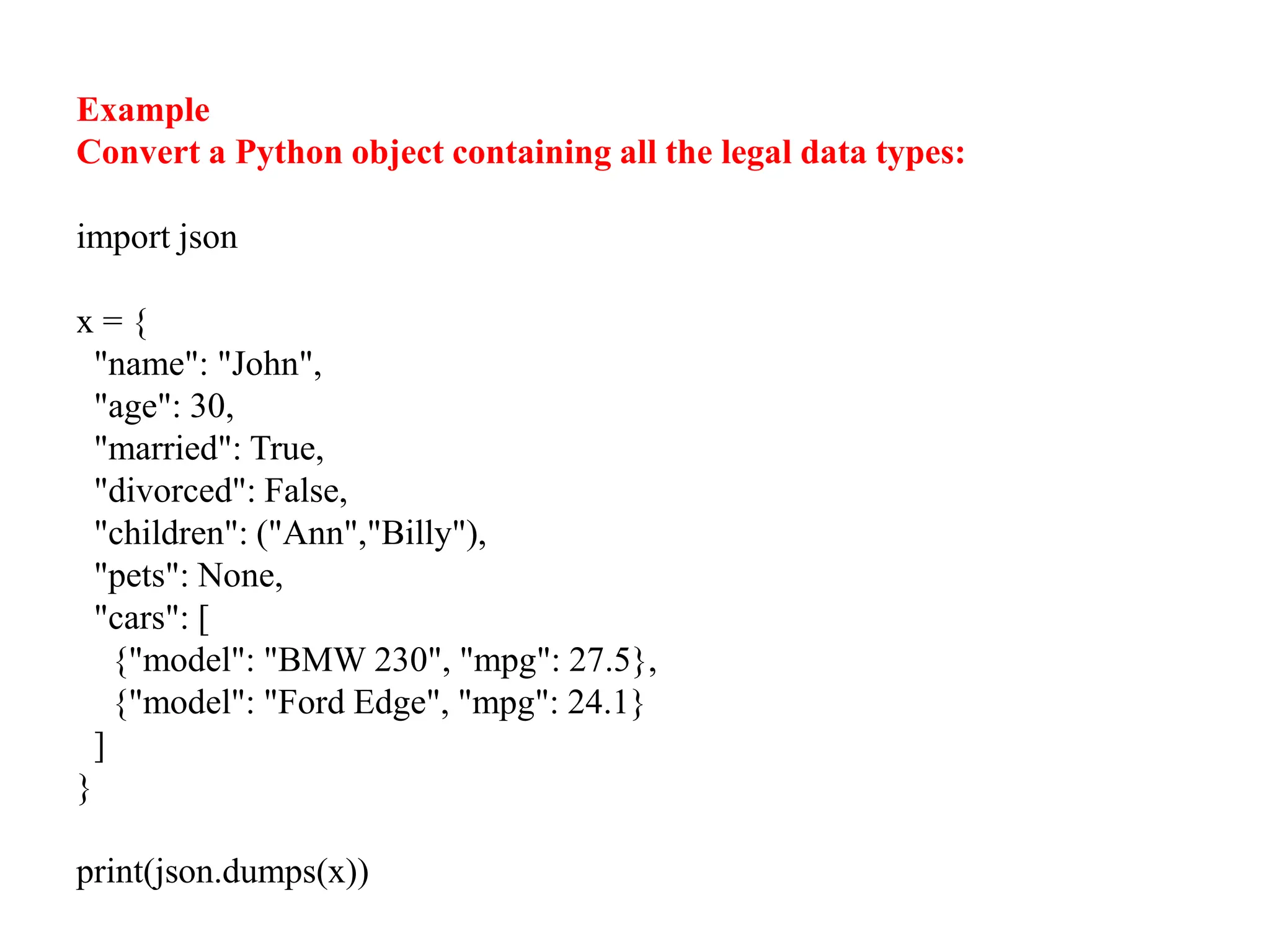 Example
Convert a Python object containing all the legal data types:
import json
x = {
"name": "John",
"age": 30,
"married": True,
"divorced": False,
"children": ("Ann","Billy"),
"pets": None,
"cars": [
{"model": "BMW 230", "mpg": 27.5},
{"model": "Ford Edge", "mpg": 24.1}
]
}
print(json.dumps(x))
 