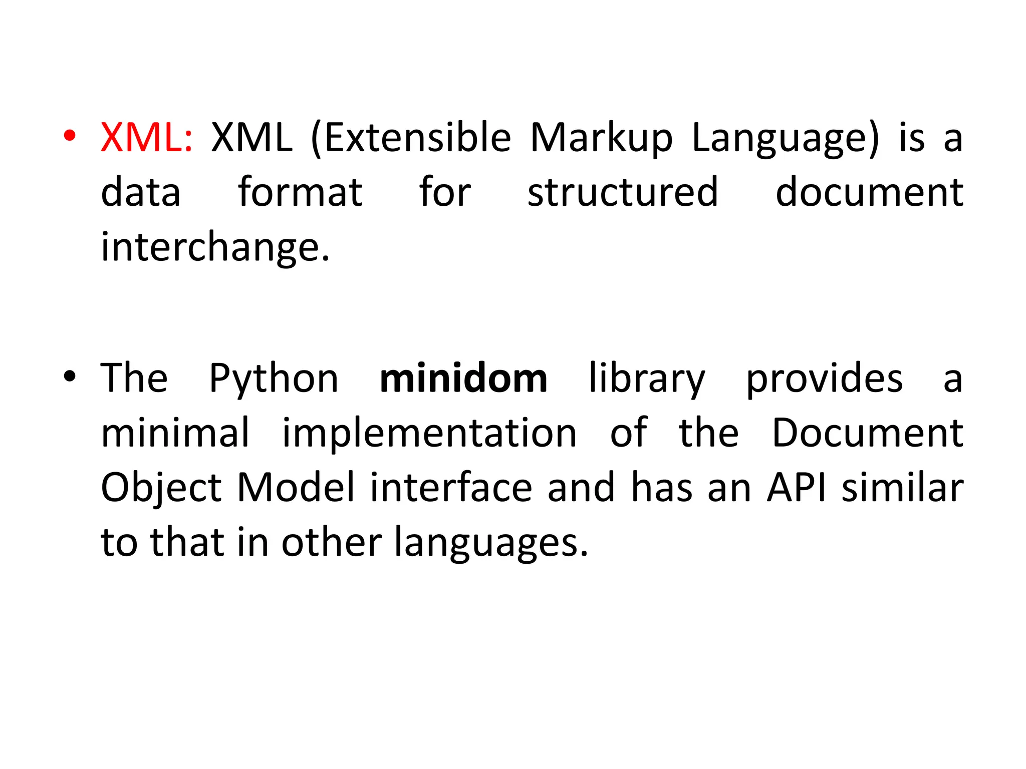 • XML: XML (Extensible Markup Language) is a
data format for structured document
interchange.
• The Python minidom library provides a
minimal implementation of the Document
Object Model interface and has an API similar
to that in other languages.
 