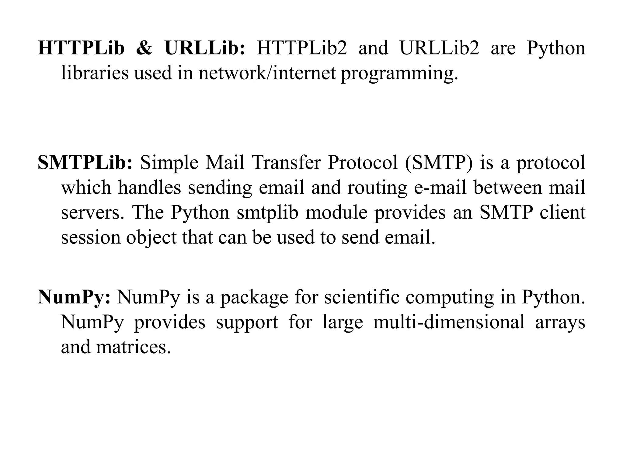 HTTPLib & URLLib: HTTPLib2 and URLLib2 are Python
libraries used in network/internet programming.
SMTPLib: Simple Mail Transfer Protocol (SMTP) is a protocol
which handles sending email and routing e-mail between mail
servers. The Python smtplib module provides an SMTP client
session object that can be used to send email.
NumPy: NumPy is a package for scientific computing in Python.
NumPy provides support for large multi-dimensional arrays
and matrices.
 