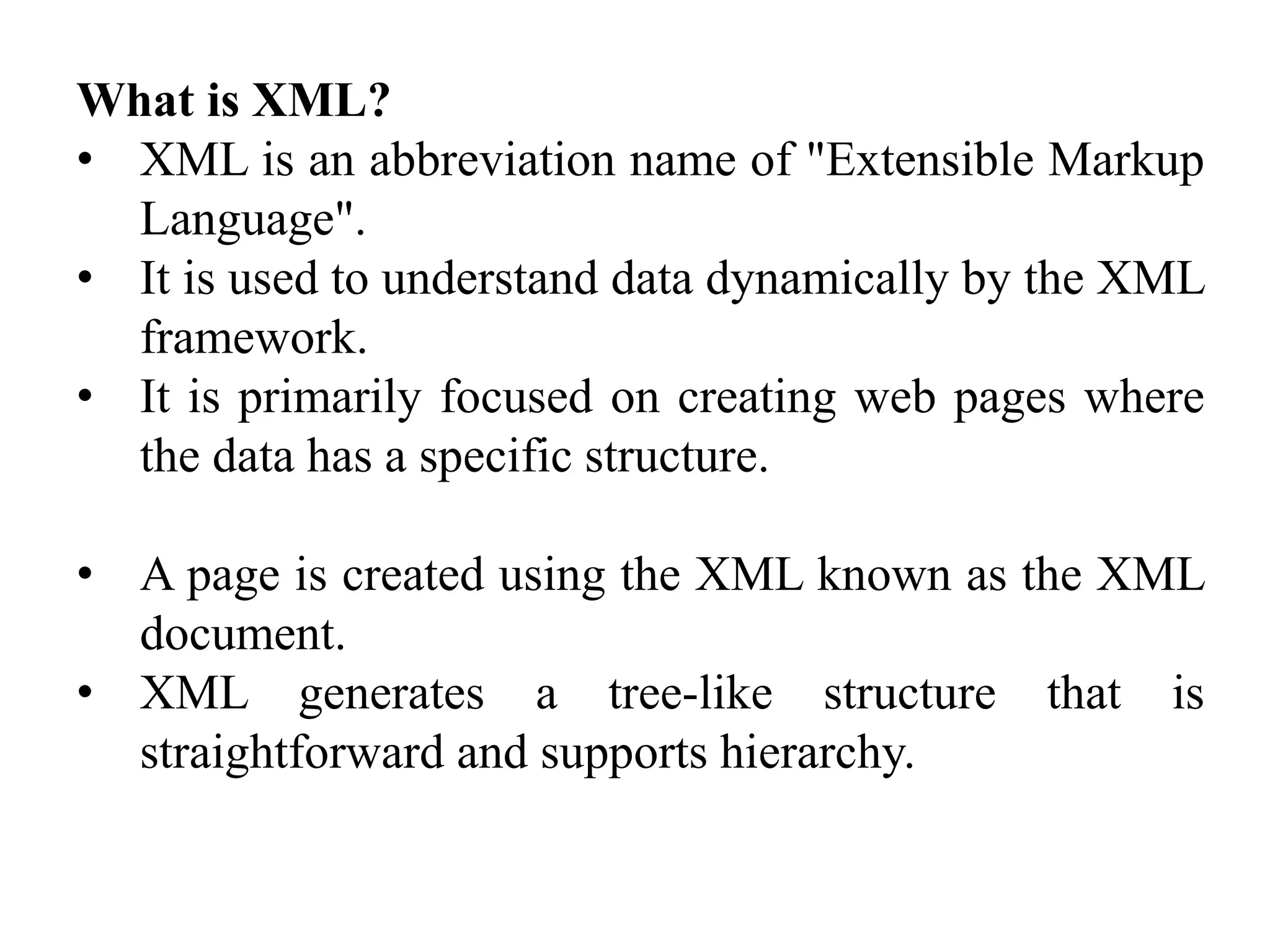 What is XML?
• XML is an abbreviation name of "Extensible Markup
Language".
• It is used to understand data dynamically by the XML
framework.
• It is primarily focused on creating web pages where
the data has a specific structure.
• A page is created using the XML known as the XML
document.
• XML generates a tree-like structure that is
straightforward and supports hierarchy.
 