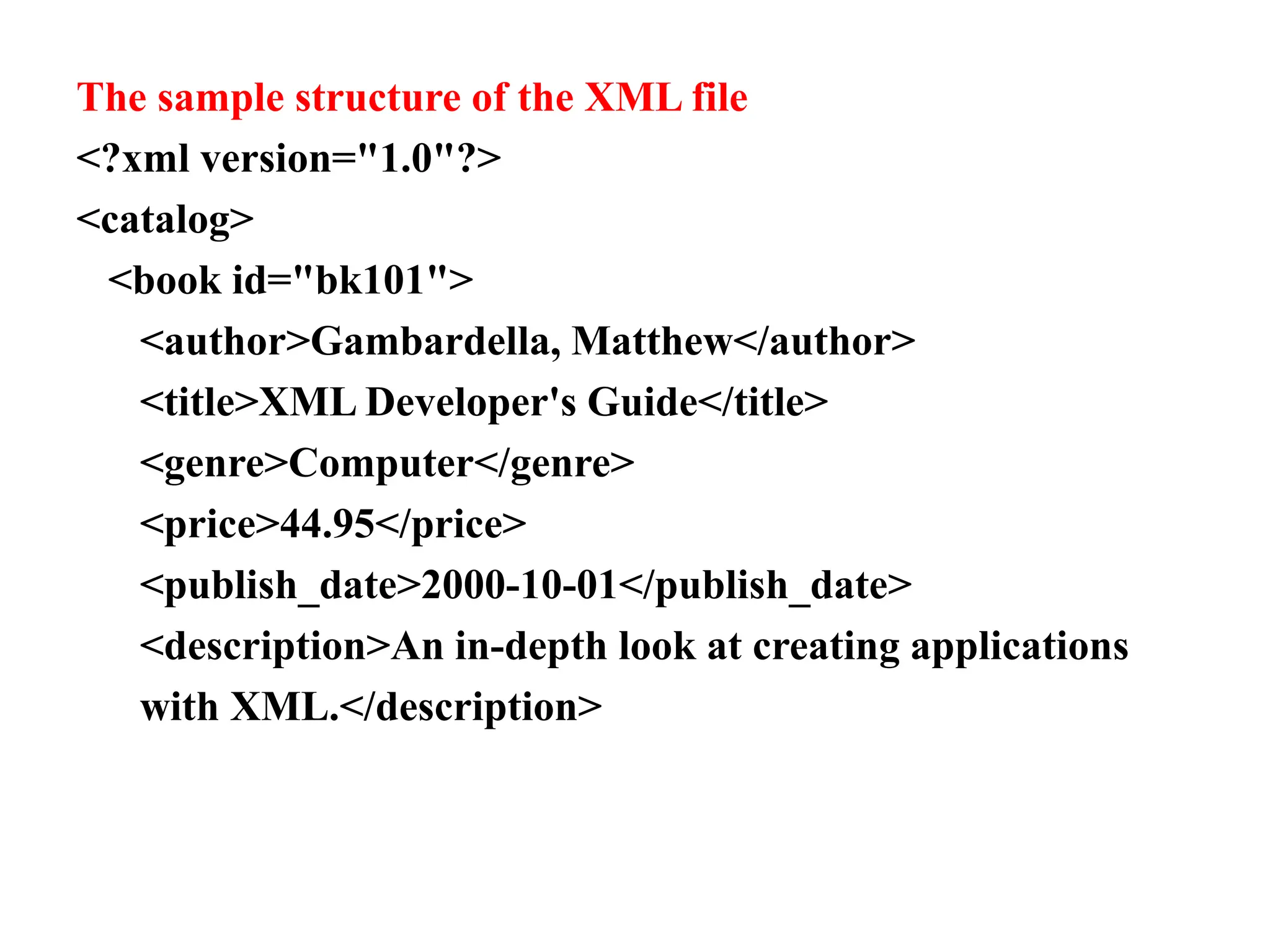 The sample structure of the XML file
<?xml version="1.0"?>
<catalog>
<book id="bk101">
<author>Gambardella, Matthew</author>
<title>XML Developer's Guide</title>
<genre>Computer</genre>
<price>44.95</price>
<publish_date>2000-10-01</publish_date>
<description>An in-depth look at creating applications
with XML.</description>
 