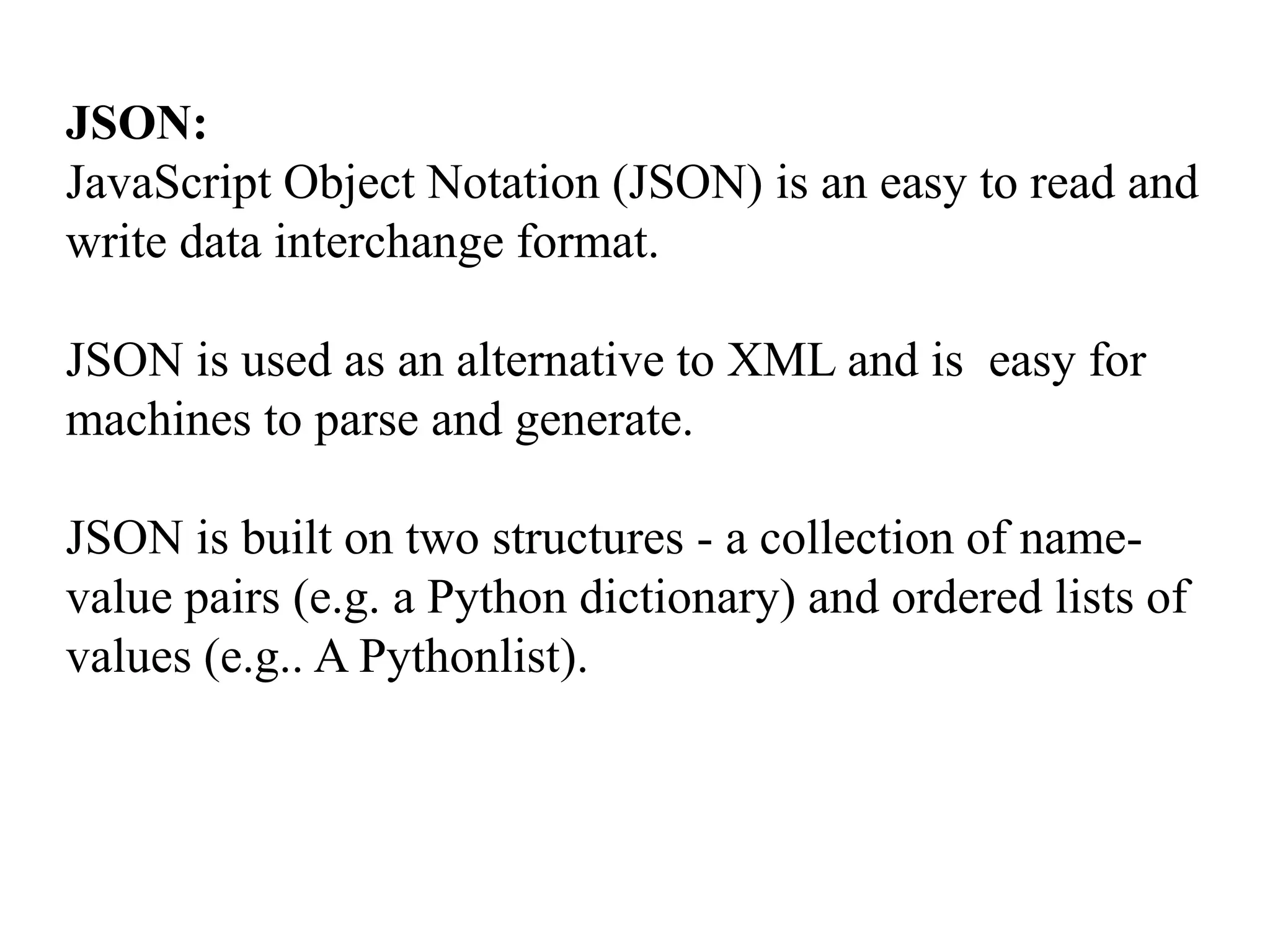 JSON:
JavaScript Object Notation (JSON) is an easy to read and
write data interchange format.
JSON is used as an alternative to XML and is easy for
machines to parse and generate.
JSON is built on two structures - a collection of name-
value pairs (e.g. a Python dictionary) and ordered lists of
values (e.g.. A Pythonlist).
 
