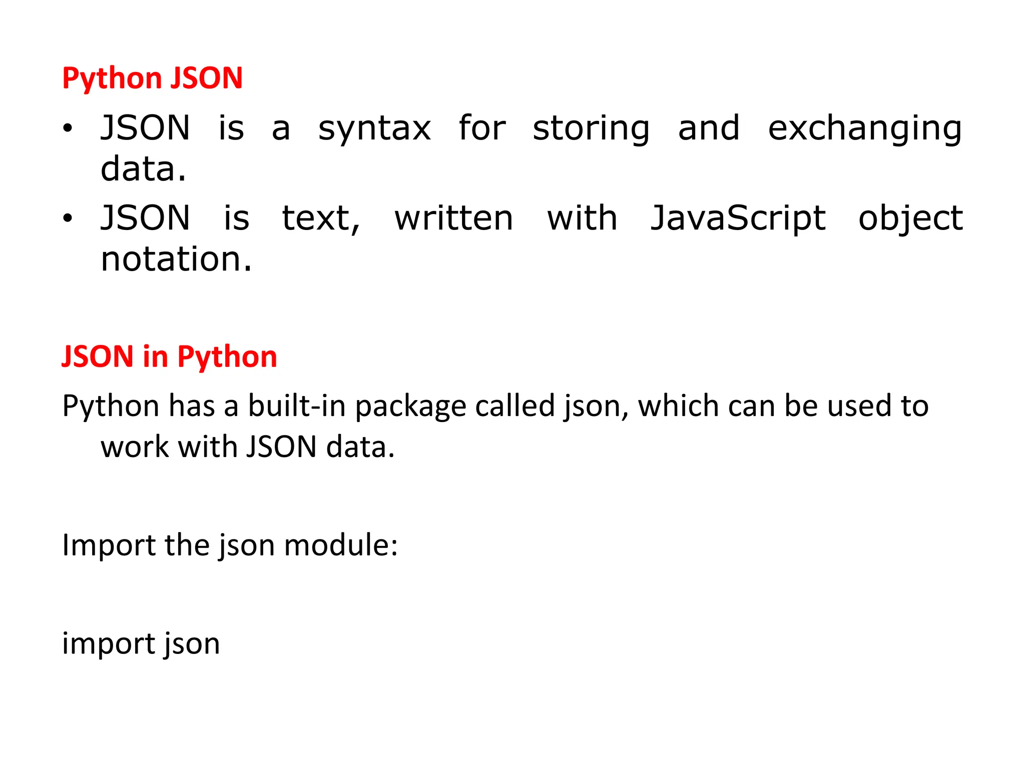 Python JSON
• JSON is a syntax for storing and exchanging
data.
• JSON is text, written with JavaScript object
notation.
JSON in Python
Python has a built-in package called json, which can be used to
work with JSON data.
Import the json module:
import json
 