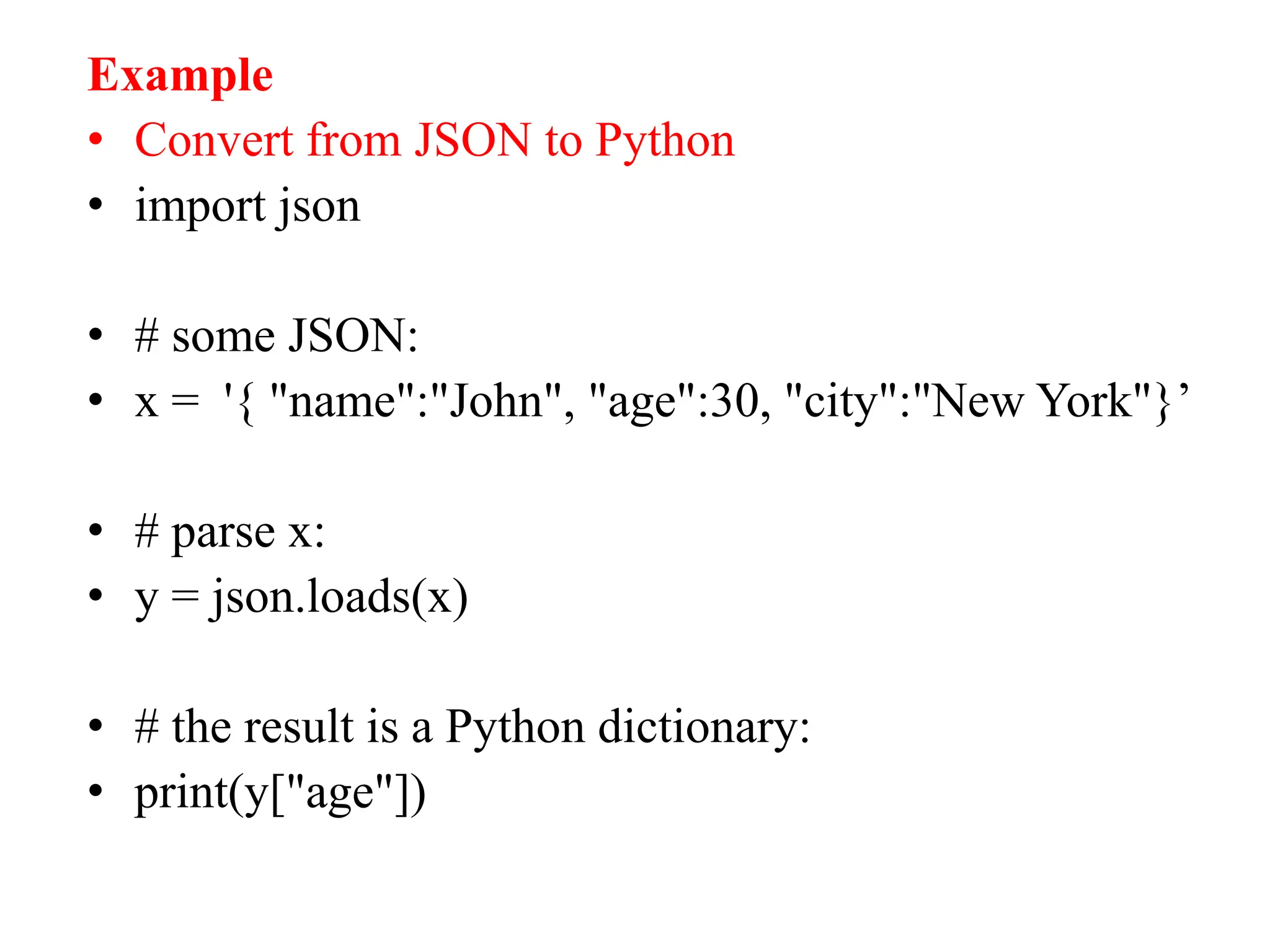 Example
• Convert from JSON to Python
• import json
• # some JSON:
• x = '{ "name":"John", "age":30, "city":"New York"}’
• # parse x:
• y = json.loads(x)
• # the result is a Python dictionary:
• print(y["age"])
 