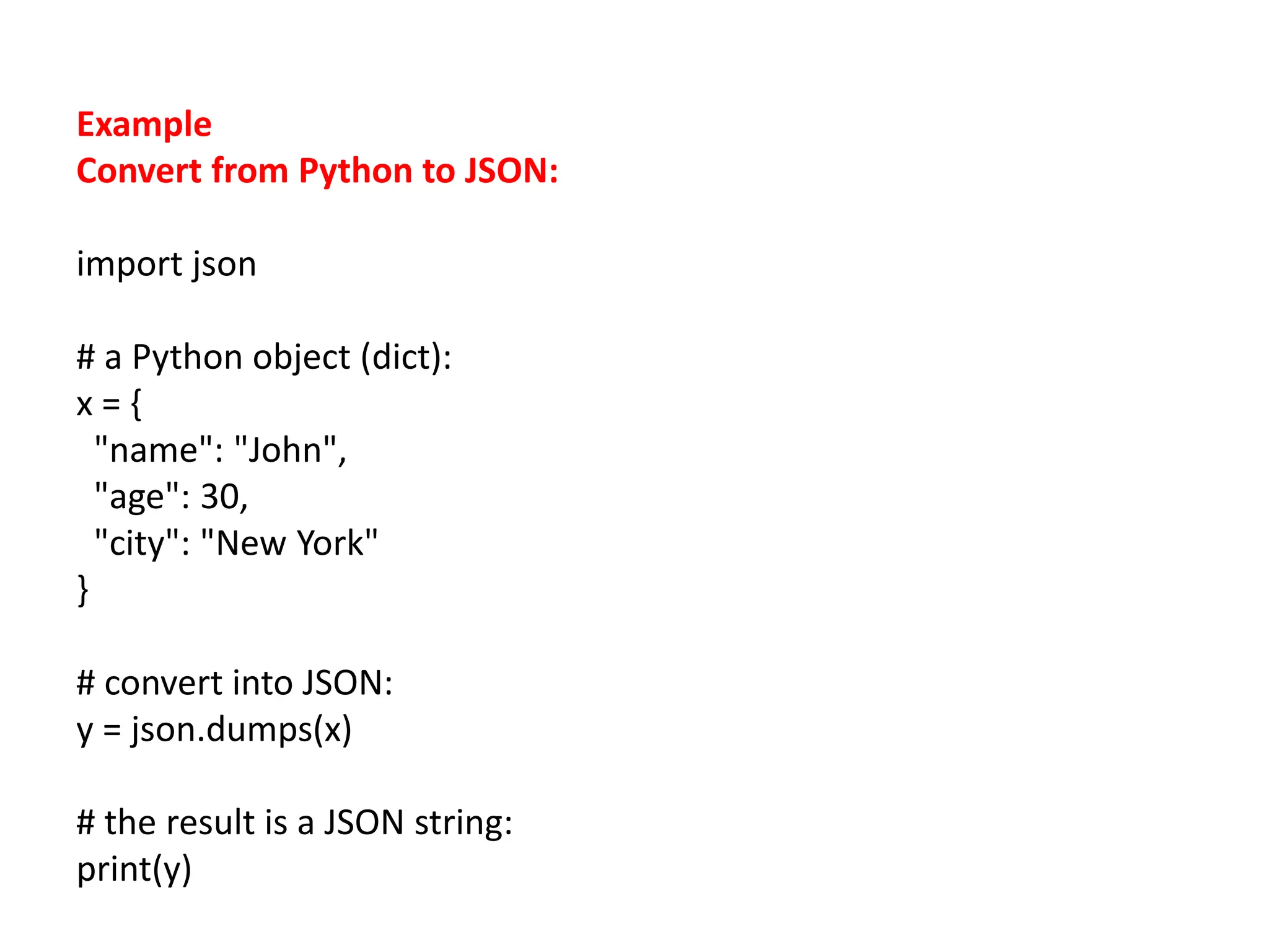Example
Convert from Python to JSON:
import json
# a Python object (dict):
x = {
"name": "John",
"age": 30,
"city": "New York"
}
# convert into JSON:
y = json.dumps(x)
# the result is a JSON string:
print(y)
 