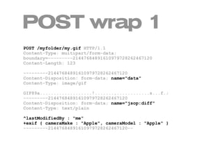 POST wrap 1
POST /myfolder/my.gif HTTP/1.1
Content-Type: multipart/form-data;
boundary=---------21447684891610979728262467120
Content-Length: 123

---------21447684891610979728262467120
Content-Disposition: form-data; name="data"
Content-Type: image/gif

GIF89a...................!.......,............s...f.;
---------21447684891610979728262467120
Content-Disposition: form-data; name="jsop:diff"
Content-Type: text/plain

^lastModifiedBy : "me"
+exif { cameraMake : "Apple", cameraModel : "Apple" }
---------21447684891610979728262467120--
 