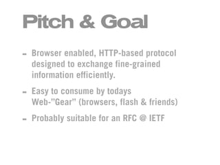 Pitch & Goal
- Browser enabled, HTTP-based protocol
  designed to exchange fine-grained
  information efficiently.

- Easy to consume by todays
  Web-”Gear” (browsers, flash & friends)

- Probably suitable for an RFC @ IETF
 